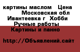картины маслом › Цена ­ 2 500 - Московская обл., Ивантеевка г. Хобби. Ручные работы » Картины и панно   
